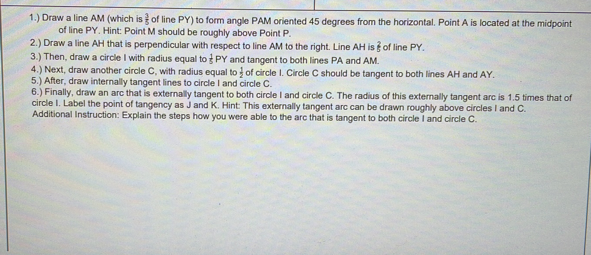1.) Draw a line AM (which is of line PY) to form angle PAM oriented 45 degrees from the horizontal. Point A is located at the midpoint
of line PY. Hint: Point M should be roughly above Point P.
2.) Draw a line AH that is perpendicular with respect to line AM to the right. Line AH is of line PY.
3.) Then, draw a circle I with radius equal to PY and tangent to both lines PA and AM.
4.) Next, draw another circle C, with radius equal to of circle I. Circle C should be tangent to both lines AH and AY.
5.) After, draw internally tangent lines to circle I and circle C.
6.) Finally, draw an arc that is externally tangent to both circle I and circle C. The radius of this externally tangent arc is 1.5 times that of
circle I. Label the point of tangency as J and K. Hint: This externally tangent arc can be drawn roughly above circles I and C.
Additional Instruction: Explain the steps how you were able to the arc that is tangent to both circle I and circle C.
