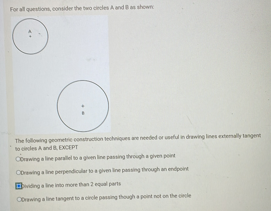 For all questions, consider the two circles A and B as shown:
The following geometric construction techniques are needed or useful in drawing lines externally tangent
to circles A and B, EXCEPT
ODrawing a line parallel to a given line passing through a given point
ODrawing a line perpendicular to a given line passing through an endpoint
ODividing a line into more than 2 equal parts
ODrawing a line tangent to a circle passing though a point not on the circle
