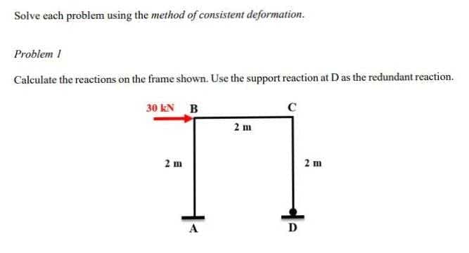 Solve each problem using the method of consistent deformation.
Problem 1
Calculate the reactions on the frame shown. Use the support reaction at D as the redundant reaction.
30 kN B
C
2 m
2 m
d
D
2 m
