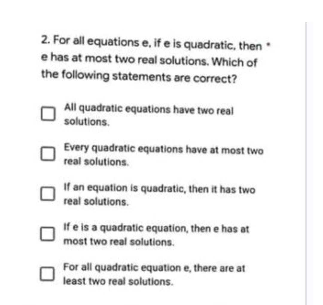 2. For all equations e, if e is quadratic, then
e has at most two real solutions. Which of
the following statements are correct?
All quadratic equations have two real
solutions.
Every quadratic equations have at most two
real solutions.
If an equation is quadratic, then it has two
real solutions.
If e is a quadratic equation, then e has at
most two real solutions.
For all quadratic equation e, there are at
least two real solutions.