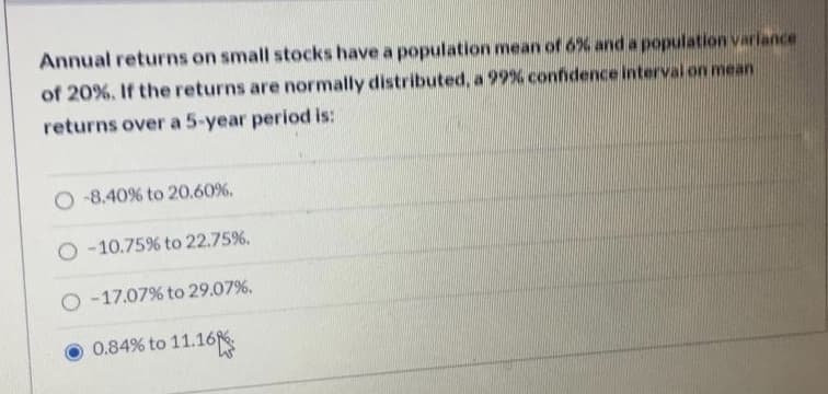 Annual returns on small stocks have a population mean of 6% and a population variance
of 20%. If the returns are normally distributed, a 99% confidence interval on mean
returns over a 5-year period is:
O -8.40% to 20.60%.
O -10.75% to 22.75%.
O -17.07% to 29.07%.
to 11.16
0.84%
