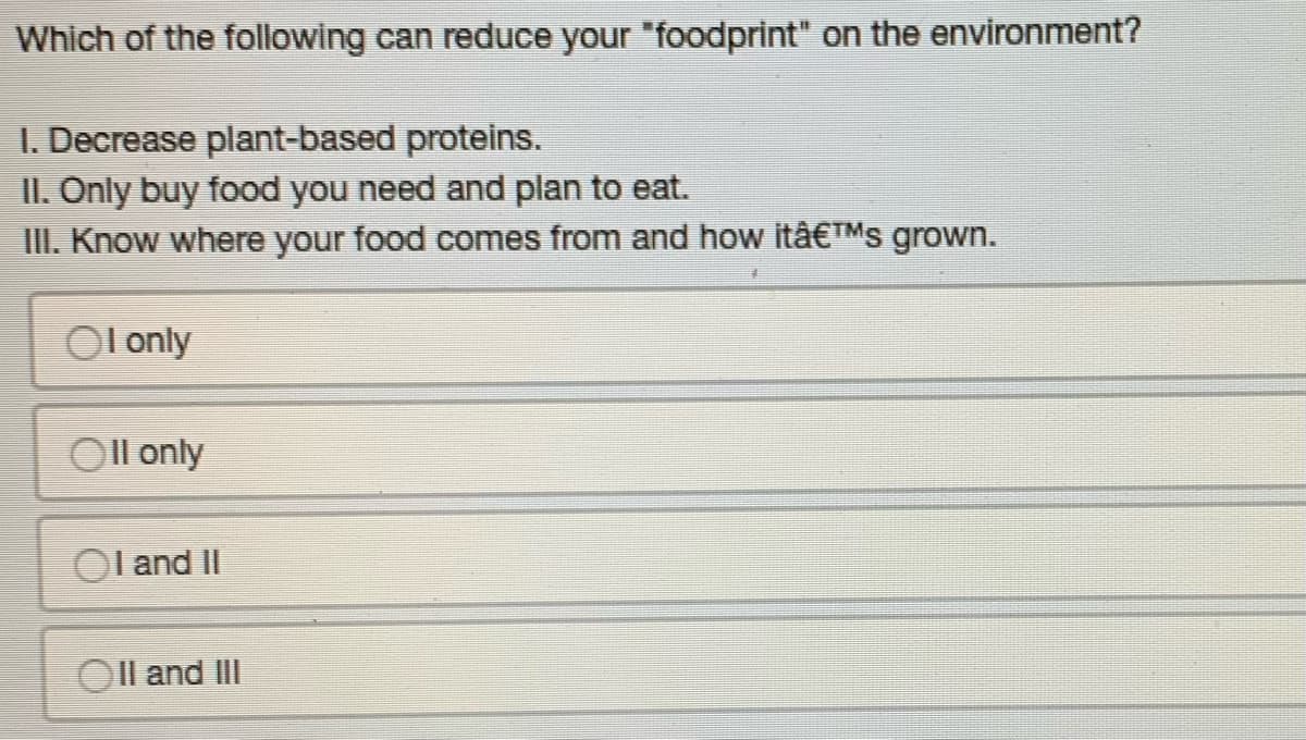 Which of the following can reduce your "foodprint" on the environment?
1. Decrease plant-based proteins.
II. Only buy food you need and plan to eat.
III. Know where your food comes from and how itâ€™s grown.
OI only
Oll only
OI and II
II and III