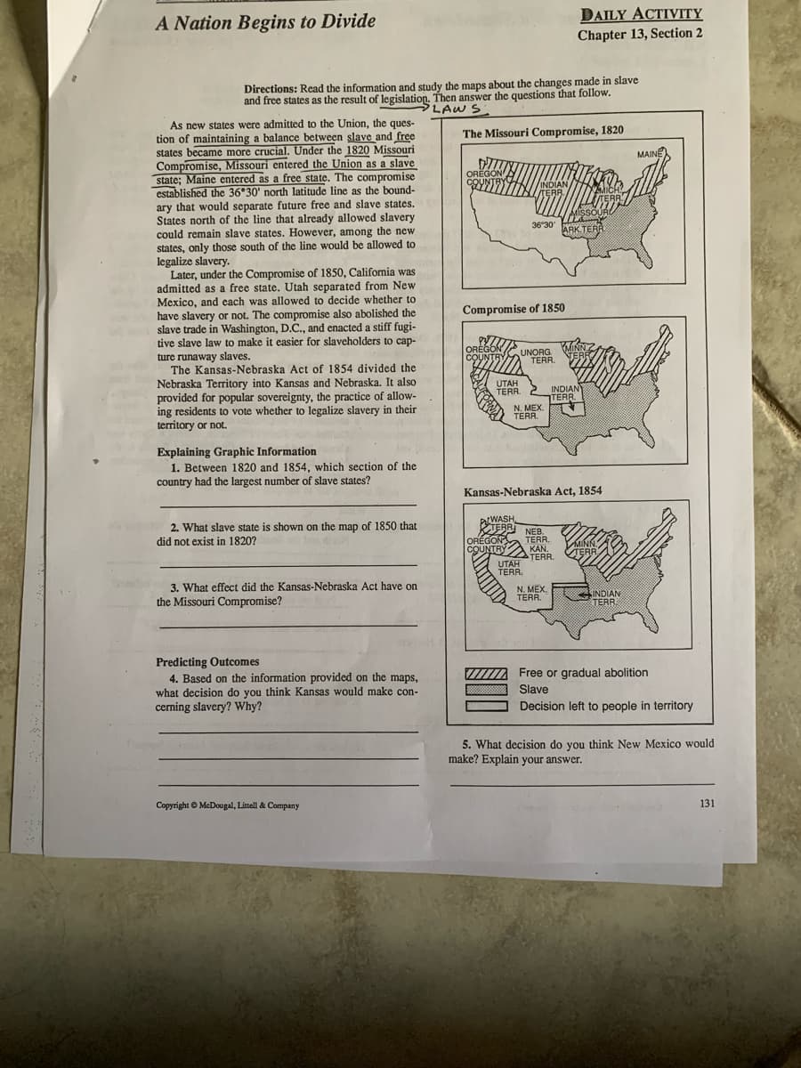 A Nation Begins to Divide
Directions: Read the information and study the maps about the changes made in slave
and free states as the result of legislation. Then answer the questions that follow.
PLAWS:
The Missouri Compromise, 1820
As new states were admitted to the Union, the ques-
tion of maintaining a balance between slave and free
states became more crucial. Under the 1820 Missouri
Compromise, Missouri entered the Union as a slave
state; Maine entered as a free state. The compromise
established the 36°30' north latitude line as the bound-
ary that would separate future free and slave states.
States north of the line that already allowed slavery
could remain slave states. However, among the new
states, only those south of the line would be allowed to
legalize slavery.
Later, under the Compromise of 1850, California was
admitted as a free state. Utah separated from New
Mexico, and each was allowed to decide whether to
have slavery or not. The compromise also abolished the
slave trade in Washington, D.C., and enacted a stiff fugi-
tive slave law to make it easier for slaveholders to cap-
ture runaway slaves.
The Kansas-Nebraska Act of 1854 divided the
Nebraska Territory into Kansas and Nebraska. It also
provided for popular sovereignty, the practice of allow-
ing residents to vote whether to legalize slavery in their
territory or not.
Explaining Graphic Information
1. Between 1820 and 1854, which section of the
country had the largest number of slave states?
2. What slave state is shown on the map of 1850 that
did not exist in 1820?
3. What effect did the Kansas-Nebraska Act have on
the Missouri Compromise?
el
Predicting Outcomes
4. Based on the information provided on the maps,
what decision do you think Kansas would make con-
cerning slavery? Why?
Copyright © McDougal, Littell & Company
OREGON
COUNTR
UTAH
TERR
INDIAN
TERR.
Compromise of 1850
WYZZ
OREGON
COUNTRY
36°30'
OREGON
COUNTRY
UNORG
TERR.
N. MEX.
TERR.
UTAH
TERR.
WASH
TERR NEB
TERR.
DAILY ACTIVITY
Chapter 13, Section 2
Kansas-Nebraska Act, 1854
KAN.
TERR.
N. MEX.
TERR.
MISSOURD
doded w
www
ARK.TERR
MINN
TERR
INDIAN
TERR.
TERR
MINN.
TERR
SINDIAN
TERR
MAINE
Free or gradual abolition
Slave
Decision left to people in territory
5. What decision do you think New Mexico would
make? Explain your answer.
131