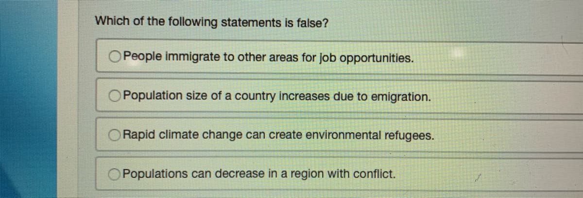Which of the following statements is false?
People immigrate to other areas for job opportunities.
Population size of a country increases due to emigration.
Rapid climate change can create environmental refugees.
Populations can decrease in a region with conflict.