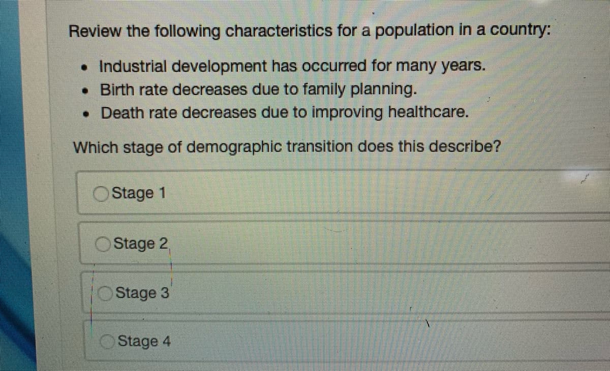 Review the following characteristics for a population in a country:
• Industrial development has occurred for many years.
• Birth rate decreases due to family planning.
• Death rate decreases due to improving healthcare.
Which stage of demographic transition does this describe?
Stage 1
Stage 2
Stage 3
Stage 4