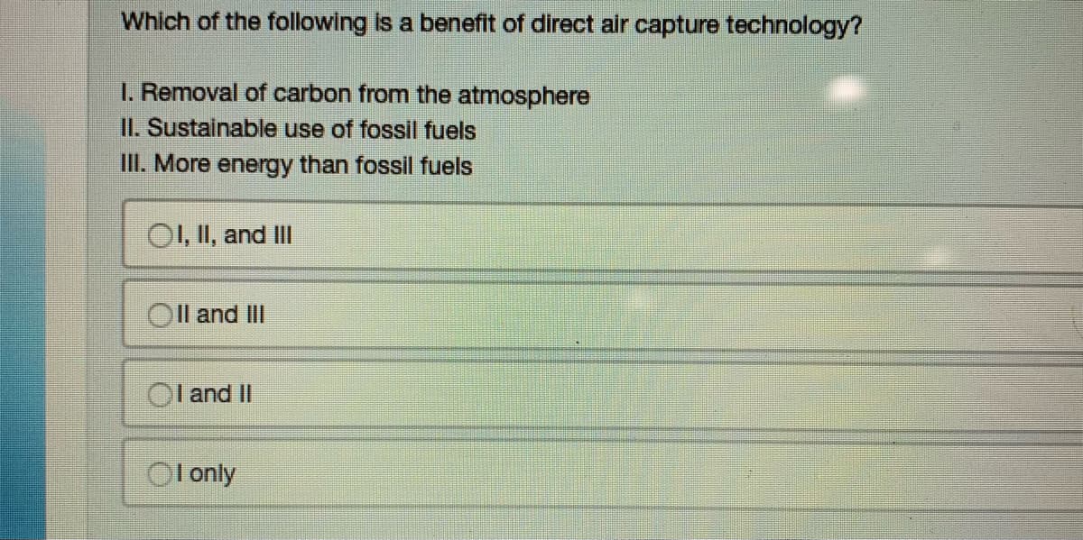 Which of the following is a benefit of direct air capture technology?
I. Removal of carbon from the atmosphere
II. Sustainable use of fossil fuels
III. More energy than fossil fuels
OI, II, and III
II and III
OI and II
OI only