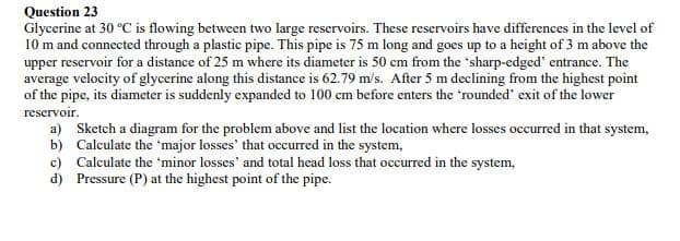 Question 23
Glycerine at 30 °C is flowing between two large reservoirs. These reservoirs have differences in the level of
10 m and connected through a plastic pipe. This pipe is 75 m long and goes up to a height of 3 m above the
upper reservoir for a distance of 25 m where its diameter is 50 cm from the 'sharp-edged' entrance. The
average velocity of glycerine along this distance is 62.79 m/s. After 5 m declining from the highest point
of the pipe, its diameter is suddenly expanded to 100 cm before enters the 'rounded' exit of the lower
reservoir.
a) Sketch a diagram for the problem above and list the location where losses occurred in that system,
b) Calculate the 'major losses' that occurred in the system,
c) Calculate the 'minor losses' and total head loss that occurred in the system,
d) Pressure (P) at the highest point of the pipe.
