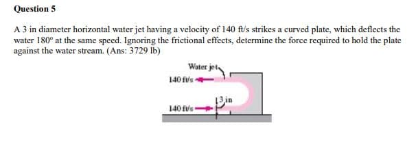 Question 5
A 3 in diameter horizontal water jet having a velocity of 140 ft/s strikes a curved plate, which deflects the
water 180° at the same speed. Ignoring the frictional effects, determine the force required to hold the plate
against the water stream. (Ans: 3729 lb)
Water jet,
140 fv's
13in
140 fvs
