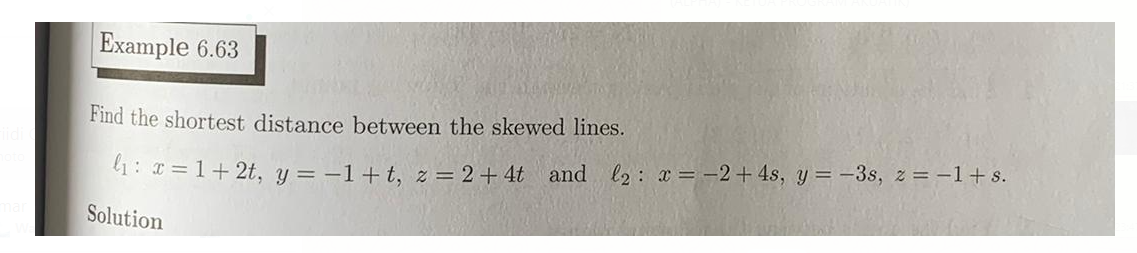 Example 6.63
Find the shortest distance between the skewed lines.
l1: x = 1+ 2t, y = -1+t, z = 2+ 4t and l2: x = -2+ 4s, y = -3s, z = -1+s.
Solution
