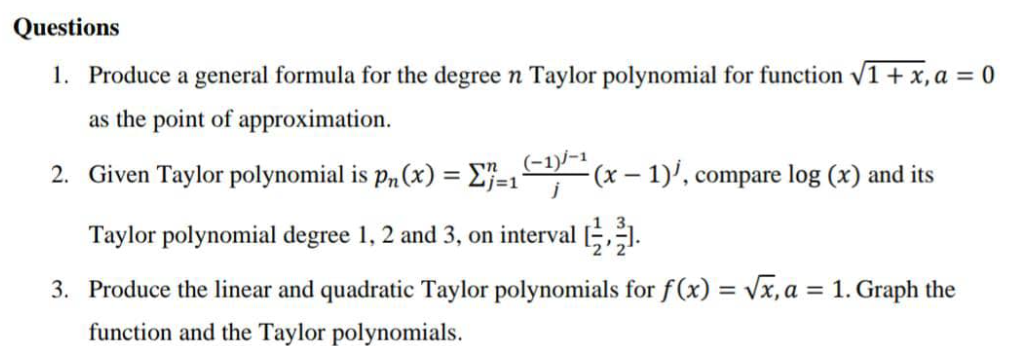 Questions
1. Produce a general formula for the degree n Taylor polynomial for function V1+ x, a = 0
as the point of approximation.
2. Given Taylor polynomial is p„ (x) = E}=1'
(-1)/-1
-(x – 1)', compare log (x) and its
=D1
Taylor polynomial degree 1, 2 and 3, on interval ,1.
3. Produce the linear and quadratic Taylor polynomials for f(x) = Vx, a = 1. Graph the
%3D
%3D
function and the Taylor polynomials.
