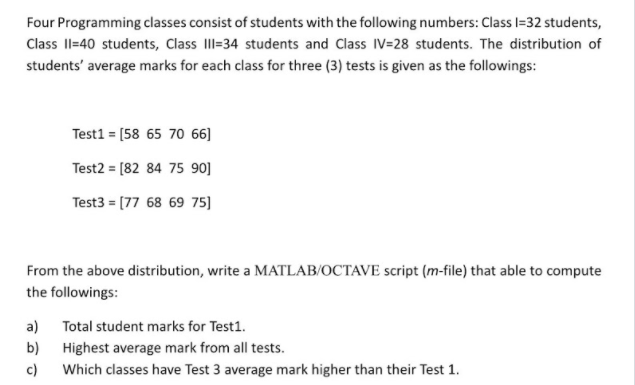 Four Programming classes consist of students with the following numbers: Class l=32 students,
Class Il=40 students, Class III-34 students and Class IV=28 students. The distribution of
students' average marks for each class for three (3) tests is given as the followings:
Test1 = [58 65 70 66]
Test2 = [82 84 75 90]
Test3 = (77 68 69 75]
From the above distribution, write a MATLAB/OCTAVE script (m-file) that able to compute
the followings:
a) Total student marks for Test1.
b)
Highest average mark from all tests.
c)
Which classes have Test 3 average mark higher than their Test 1.
