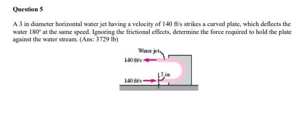 Question 5
A 3 in diameter horizontal water jet having a velocity of 140 ft/s strikes a curved plate, which deflects the
water 180° at the same speed. Ignoring the frictional effects, determine the force required to hold the plate
against the water stream. (Ans: 3729 Ib)
Water jet
140 fvs
13.in
140 fvs
