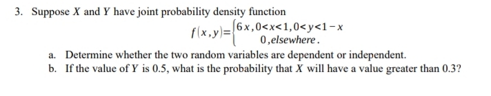 3. Suppose X and Y have joint probability density function
(6x,0<x<1,0<y<1-x
flx.y)=6x,
0,elsewhere.
a. Determine whether the two random variables are dependent or independent.
b. If the value of Y is 0.5, what is the probability that X will have a value greater than 0.3?
