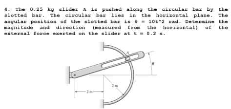 The 0.25 kg slider A is pushed along the circular bar by the
slotted bar. The circular bar lies in the horizontal plane. The
angular position of the slotted bar is e = 10t*2 rad. Determine the
magnitude and direction (measured
external force exerted on the slider at t = 0.2 s.
from the horizontal)
of
the
