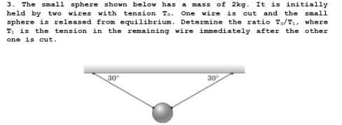3. The small sphere shown below has a mass of 2kg. It is initially
held by twO wires with tension Ta. One wire is cut and the small
sphere is released from equilibrium. Determine the ratio To/T1, where
T: is the tension in the remaining wire immediately after the other
one is cut.
30
30

