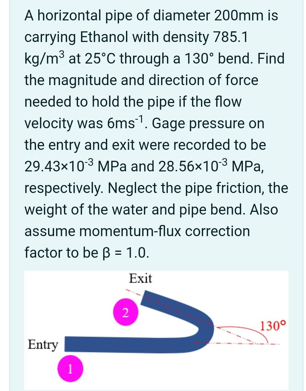 A horizontal pipe of diameter 200mm is
carrying Ethanol with density 785.1
kg/m3 at 25°C through a 130° bend. Find
the magnitude and direction of force
needed to hold the pipe if the flow
velocity was 6ms. Gage pressure on
the entry and exit were recorded to be
29.43x103 MPa and 28.56x103 MPa,
respectively. Neglect the pipe friction, the
weight of the water and pipe bend. Also
assume momentum-flux correction
factor to be B = 1.0.
Exit
2
130°
Entry
1
