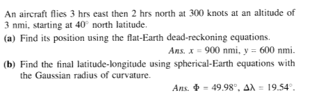 An aircraft flies 3 hrs east then 2 hrs north at 300 knots at an altitude of
3 nmi, starting at 40° north latitude.
(a) Find its position using the flat-Earth dead-reckoning equations.
Ans. x = 900 nmi, y = 600 nmi.
(b) Find the final latitude-longitude using spherical-Earth equations with
the Gaussian radius of curvature.
Ans. $ = 49.98°, ax = 19.54°.
