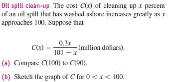 Oil spill clean-up The cost C(r) of cleaning up x percent
of an oil spill that has washed ashore increases greatly as x
approaches 100. Suppose that
0.3x
C(x)
(million dollars).
101 – x
(a) Compare C(100) to C(90).
(b) Sketch the graph of C for 0 <x < 100.
