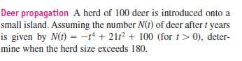 Deer propagation A herd of 100 deer is introduced onto a
small island. Assuming the number N(t) of deer after t years
is given by N(t) = -t + 21r + 100 (for t> 0), deter-
mine when the herd size exceeds 180.
