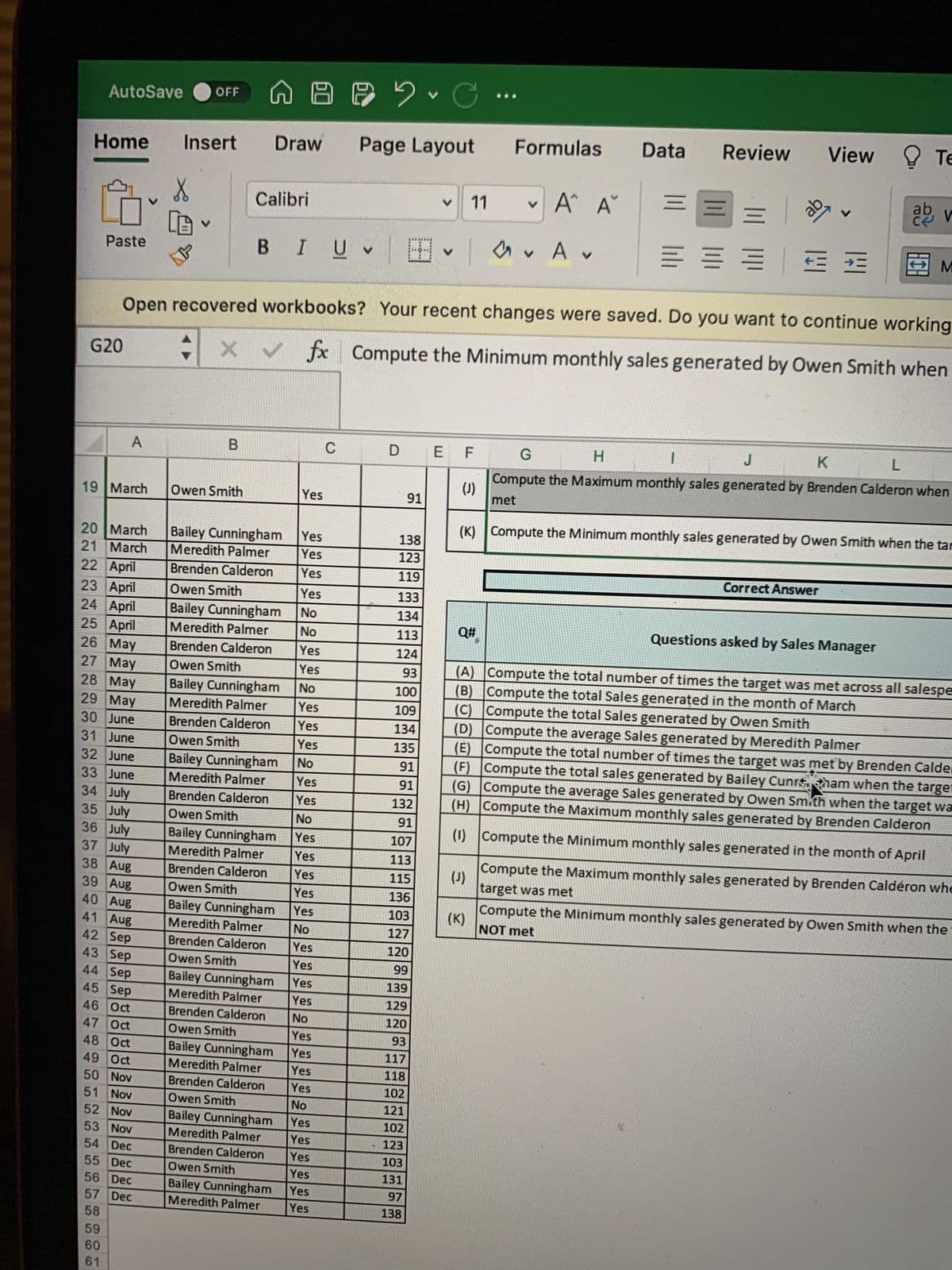 AutoSave OFF
Home
Paste
G20
A
Insert
20 March
21 March
22 April
23 April
24 April
25 April
26 May
27 May
28 May
29 May
30 June
31 June
32 June
33 June
34 July
35 July
36 July
37 July
38 Aug
39 Aug
40 Aug
41 Aug
42 Sep
43 Sep
44 Sep
45 Sep
46 Oct
47 Oct
48 Oct
49 Oct
50 Nov
51 Nov
52 Nov
53 Nov
54 Dec
55 Dec
56 Dec
57 Dec
58
59
60
61
19 March Owen Smith
V
A B C
Page Layout
X Calibri
B
Draw
BIUV H
Bailey Cunningham
Meredith Palmer
Brenden Calderon
Owen Smith
Bailey Cunningham
Meredith Palmer
Brenden Calderon
Owen Smith
Bailey Cunningham
Meredith Palmer
Brenden Calderon
Owen Smith
Bailey Cunningham
Meredith Palmer
Brenden Calderon
Owen Smith
Bailey Cunningham
Meredith Palmer
Brenden Calderon
Owen Smith
Bailey Cunningham
Meredith Palmer
Brenden Calderon
Owen Smith
Yes
C
Yes
Yes
Yes
Yes
No
No
Yes
Yes
No
Yes
Yes
Yes
No
Yes
Yes
No
Yes
Yes
Yes
Yes
Yes
No
Yes
Yes
Yes
Bailey Cunningham Yes
Meredith Palmer
Brenden Calderon
Owen Smith
No
Yes
Bailey Cunningham Yes
Meredith Palmer Yes
Brenden Calderon Yes
Owen Smith
No
Yes
Yes
Yes
Bailey Cunningham
Meredith Palmer
Brenden Calderon
Owen Smith
Bailey Cunningham
Meredith Palmer
Yes
Yes
Yes
D
Open recovered workbooks? Your recent changes were saved. Do you want to continue working
X ✓ fx
Compute the Minimum monthly sales generated by Owen Smith when
91
138
123
119
V 11
133
134
113
124
93
100
109
134
135
91
91
132
91
107
113
115
136
103
127
120
99
139
129
120
93
117
118
102
121
102
123
103
131
97
138
V
E F
(J)
Q#
Formulas
V
✓ A A
А.
(J)
Data Review View Te
(K)
=
20
==
= = = = =
V
ab
v
(K) Compute the Minimum monthly sales generated by Owen Smith when the tar
Correct Answer
M
G
H
1
J
K
L
Compute the Maximum monthly sales generated by Brenden Calderon when
met
Questions asked by Sales Manager
(A) Compute the total number of times the target was met across all salespe
Compute the total Sales generated in the month of March
(B)
(C) Compute the total Sales generated by Owen Smith
(D) Compute the average Sales generated by Meredith Palmer
(E)
Compute the total number of times the target was met by Brenden Calder
(F) Compute the total sales generated by Bailey Cunrt tham when the target
(G) Compute the average Sales generated by Owen Smith when the target wa
(H) Compute the Maximum monthly sales generated by Brenden Calderon
(1) Compute the Minimum monthly sales generated in the month of April
Compute the Maximum monthly sales generated by Brenden Calderon whe
target was met
Compute the Minimum monthly sales generated by Owen Smith when the
NOT met