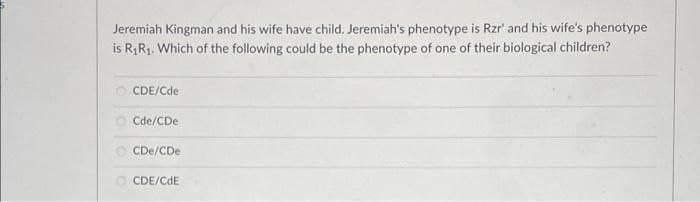 Jeremiah Kingman and his wife have child. Jeremiah's phenotype is Rzr' and his wife's phenotype
is RR1. Which of the following could be the phenotype of one of their biological children?
O CDE/Cde
O Cde/CDe
O CDe/CDe
O CDE/CdE
