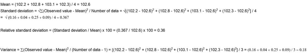 Mean = (102.2 + 102.8 + 103.1 + 102.3) / 4 = 102.6
Standard deviation = VE(Observed value - Mean)? / Number of data = V[(102.2 - 102.6)? + (102.8 - 102.6)? + (103.1 102.6)? + (102.3 - 102.6)'] /4
= v (0.16 + 0.04 + 0.25 + 0.09) / 4 = 0.367
Relative standard deviation = (Standard deviation / Mean) x 100 = (0.367 / 102.6) x 100 = 0.36
Variance = E(Observed value - Mean)? / (Number of data - 1) = [(102.2 - 102.6)? + (102.8 - 102.6)2 + (103.1 102.6)? + (102.3 - 102.6)] / 3 = (0.16 + 0.04 + 0.25 + 0.09) /3 = 0.18

