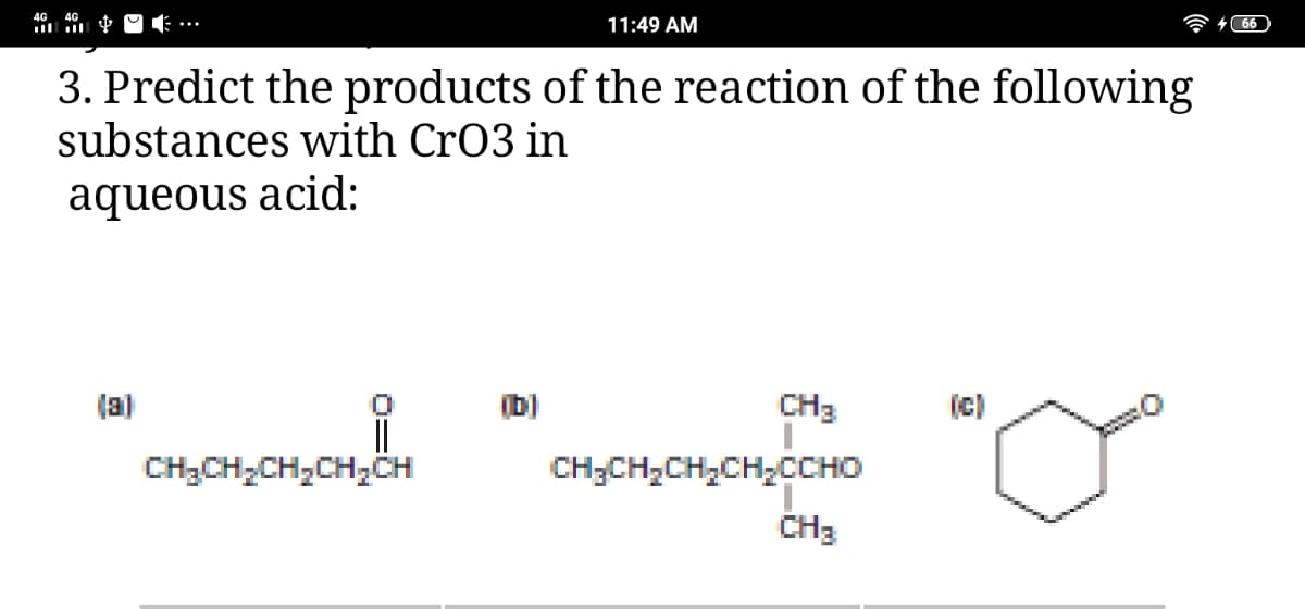 11:49 AM
3. Predict the products of the reaction of the following
substances with CrO3 in
aqueous acid:
(a)
(b)
CH3
(c)
CH3CH,CH,CH,CH
CH;CH,CH,CH,CCHO
CH3
