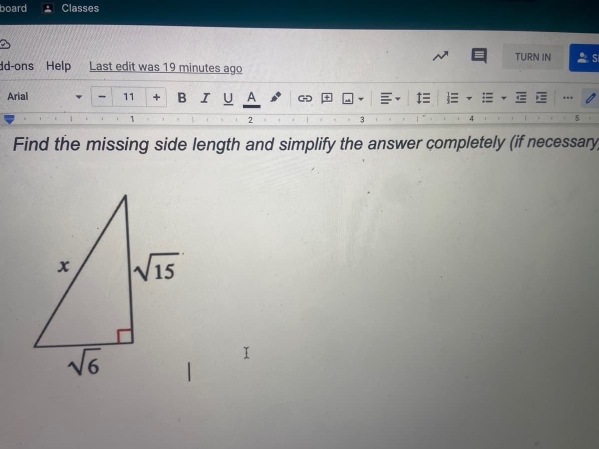 board
Classes
TURN IN
dd-ons Help
Last edit was 19 minutes ago
Arial
BIUA
E- EE
E E
11
2
3
4
Find the missing side length and simplify the answer çompletely (if necessary,
15
