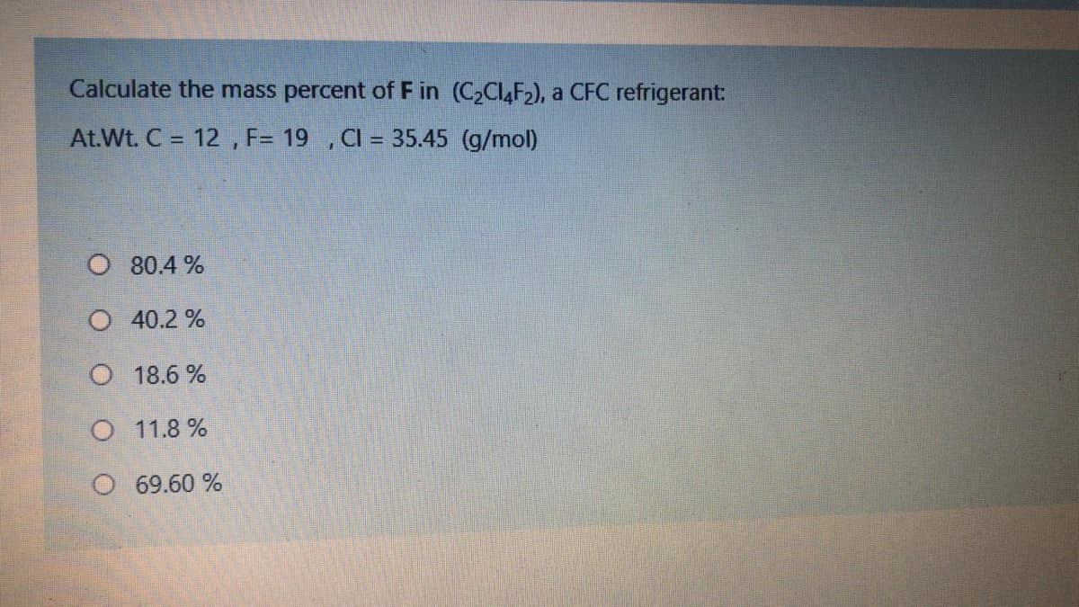 Calculate the mass percent of F in (C2CI,F2), a CFC refrigerant:
At.Wt. C = 12 , F= 19 , CI = 35.45 (g/mol)
O 80.4 %
O 40.2 %
O 18.6 %
O 11.8 %
O 69.60 %
