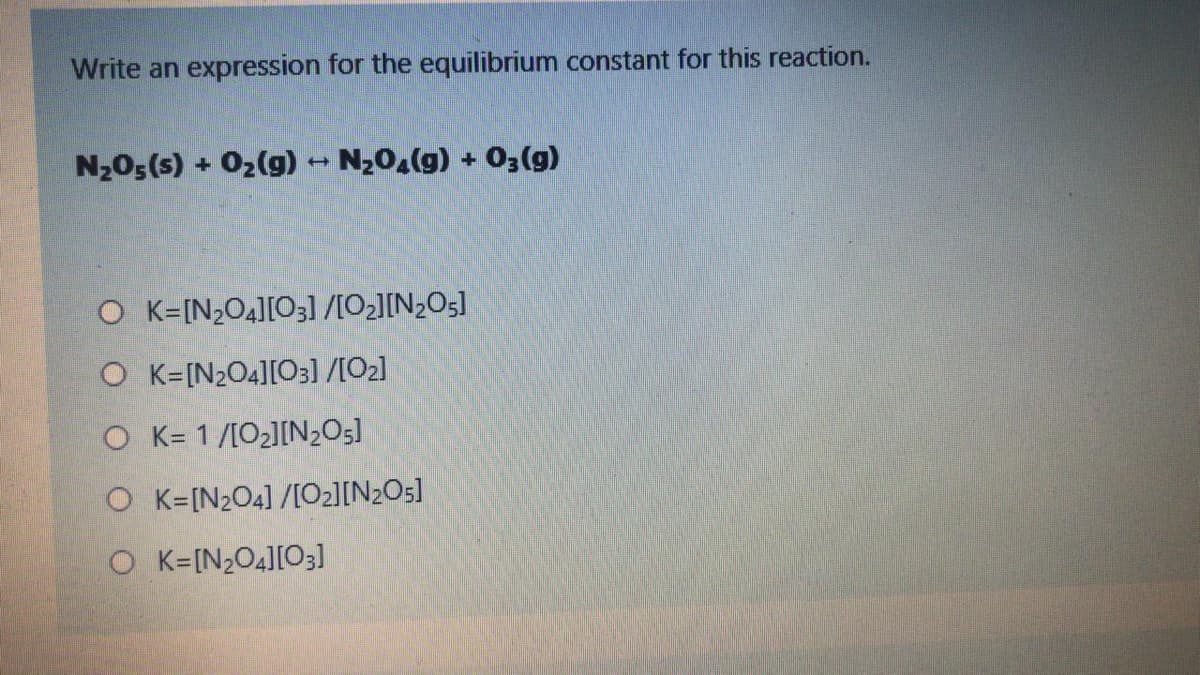 Write an expression for the equilibrium constant for this reaction.
N20;(s) + 02(g) - N20,(g) + 0;(g)
O K=[N2O4][O3] /[O2][N2O5]
O K=[N2O4][O3] /[O2]
O K= 1/[O2][N2O5]
O K=[N2O4] /[O2][N2O5]
O K=[N2O4][O3]
