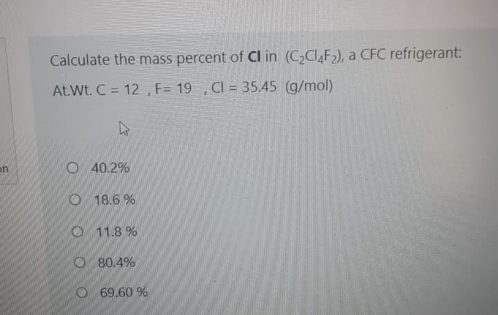 Calculate the mass percent of Cl in (C2CI,F2), a CFC refrigerant:
At.Wt. C = 12 , F= 19 , CI = 35.45 (g/mol)
%3D
O 40.2%
on
O 18.6 %
O11.8 %
O80.4%
O 69.60 %
