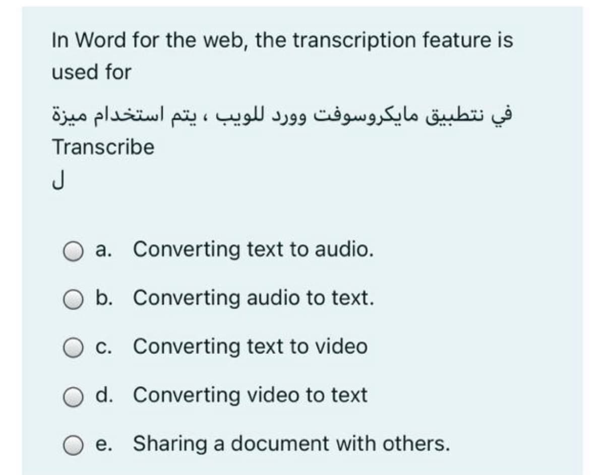 In Word for the web, the transcription feature is
used for
في نتطبيق مایكروسوفت وورد للویب ، يتم استخدام ميزة
Transcribe
J
a. Converting text to audio.
b. Converting audio to text.
O c. Converting text to video
d. Converting video to text
O e. Sharing a document with others.
