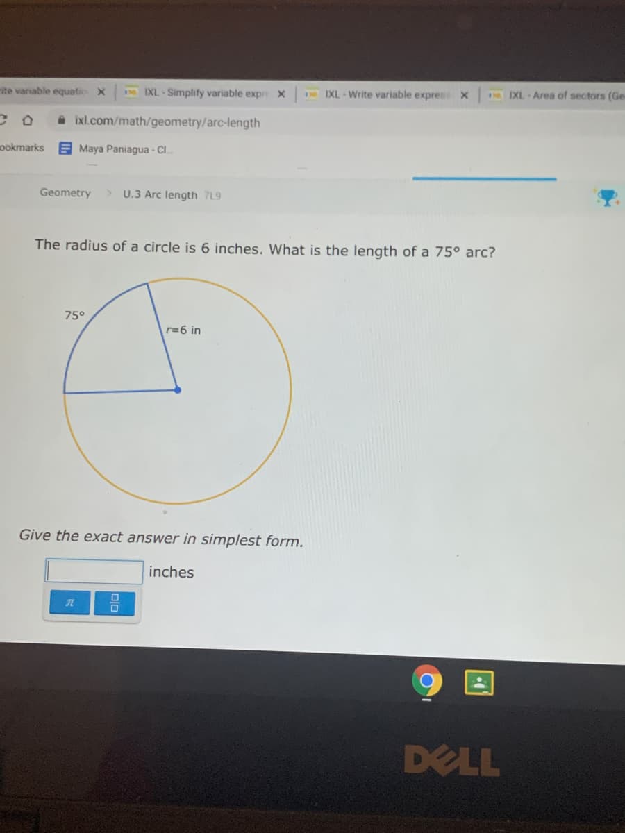 ite variable equatio X
I IXL - Simplify variable expr X
I IXL - Write variable expres X
H IXL Area of sectors (Ge
ixl.com/math/geometry/arc-length
ookmarks
E Maya Paniagua - Cl.
Geometry
> U.3 Arc length 7L9
The radius of a circle is 6 inches. What is the length of a 75° arc?
75°
r=6 in
Give the exact answer in simplest form.
inches
DELL
