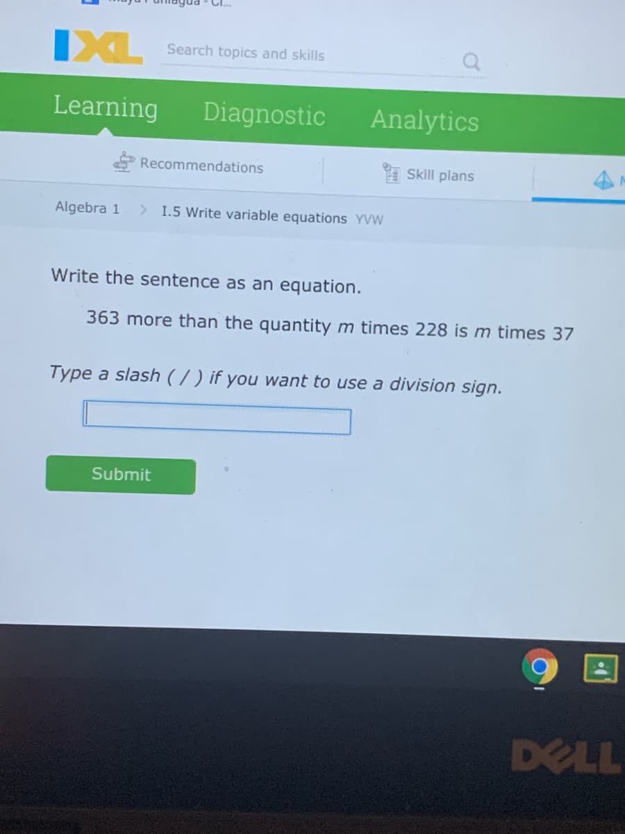 IXL
Search topics and skills
Learning
Diagnostic
Analytics
Recommendations
Skill plans
Algebra 1
> I.5 Write variable equations YVW
Write the sentence as an equation.
363 more than the quantity m times 228 is m times 37
Type a slash (/) if you want to use a division sign.
Submit
DELL
