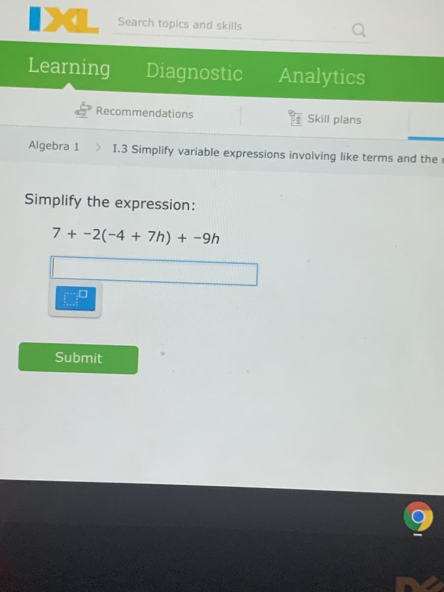 IXL
Search topics and skills
Learning
Diagnostic
Analytics
O Recommendations
A Skill plans
Algebra 1
> I.3 Simplify variable expressions involving like terms and the
Simplify the expression:
7 + -2(-4 + 7h) + -9h
Submit
