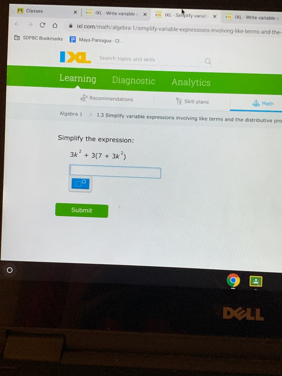 A Classes
DE IXL - Write variable
D IXL - Sirmplify variab
IXL - Write variable
A ixl.com/math/algebra-1/simplify-variable-expressions-involving-like-terms-and-the-«
G SDPBC Bookmarks
E Maya Paniagua - Cl..
IXL
Search topics and skills
Learning
Diagnostic
Analytics
Recommendations
E Skill plans
Math
Algebra 1
> 1.3 Simplify variable expressions involving like terms and the distributive pro
Simplify the expression:
3k + 3(7 + 3k
3k)
Submit
DELL
