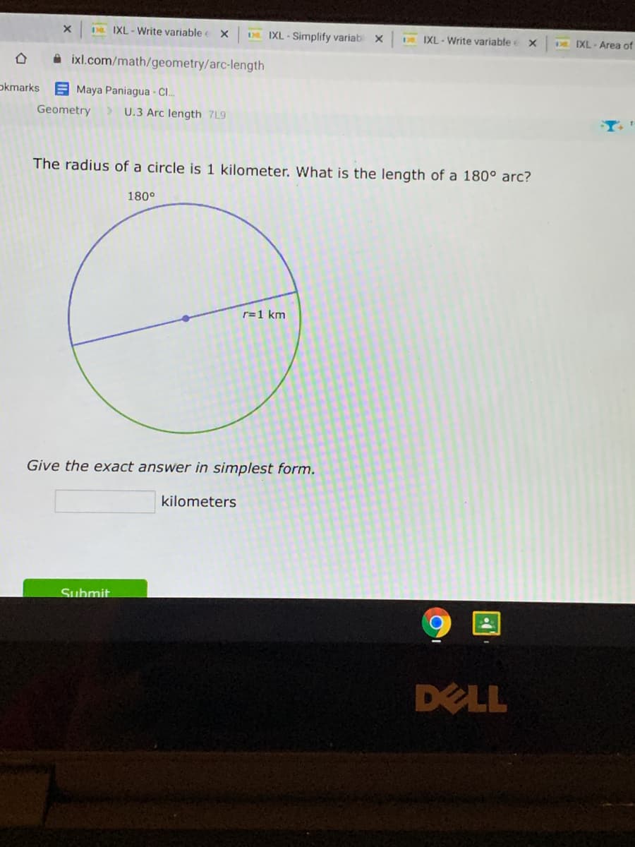 D IXL -Write variable e X
DE. IXL - Simplify variab x
IXL - Write variable
o IXL-Area of
A ixl.com/math/geometry/arc-length
okmarks
E Maya Paniagua - Cl..
Geometry
> U.3 Arc length 7L9
The radius of a circle is 1 kilometer. What is the length of a 180° arc?
180°
r=1 km
Give the exact answer in simplest form.
kilometers
Submit
DELL
