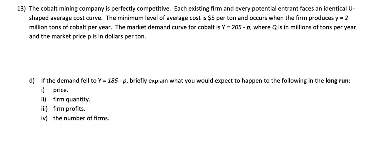 13) The cobalt mining company is perfectly competitive. Each existing firm and every potential entrant faces an identical U-
shaped average cost curve. The minimum level of average cost is $5 per ton and occurs when the firm produces y = 2
%3D
million tons of cobalt per year. The market demand curve for cobalt is Y = 205 - p, where Q is in millions of tons per year
%3D
and the market price p is in dollars per ton.
d) If the demand fell to Y = 185 - p, briefly expiain what you would expect to happen to the following in the long run:
i) price.
ii) firm quantity.
iii) firm profits.
iv) the number of firms.
