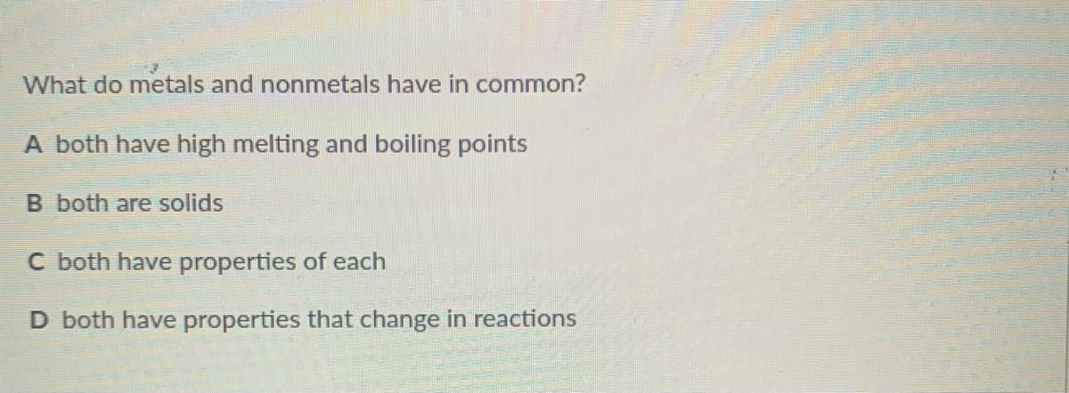What do metals and nonmetals have in common?
A both have high melting and boiling points
B both are solids
C both have properties of each
D both have properties that change in reactions
