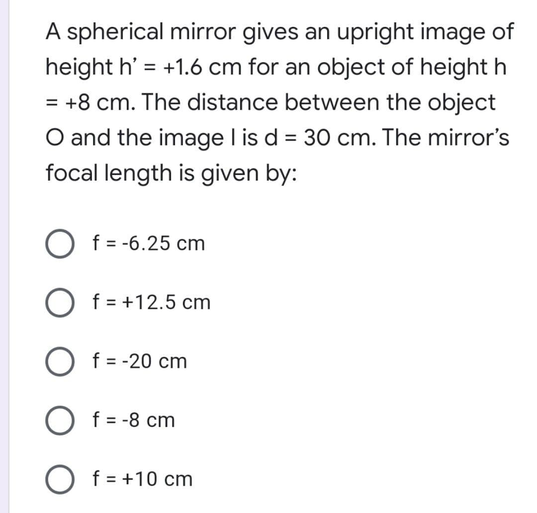 A spherical mirror gives an upright image of
height h' = +1.6 cm for an object of height h
= +8 cm. The distance between the object
O and the image I is d = 30 cm. The mirror's
focal length is given by:
f = -6.25 cm
%3D
f = +12.5 cm
f = -20 cm
f = -8 cm
f = +10 cm
