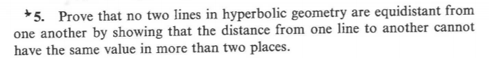 *5. Prove that no two lines in hyperbolic geometry are equidistant from
one another by showing that the distance from one line to another cannot
have the same value in more than two places.
