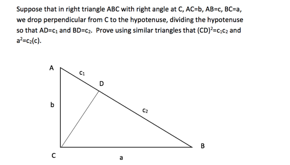 Suppose that in right triangle ABC with right angle at C, AC=b, AB=c, BC=a,
we drop perpendicular from C to the hypotenuse, dividing the hypotenuse
so that AD=c1 and BD=c2. Prove using similar triangles that (CD)?=c,c2 and
a?=c2(c).
А
C1
b
C2
В
a

