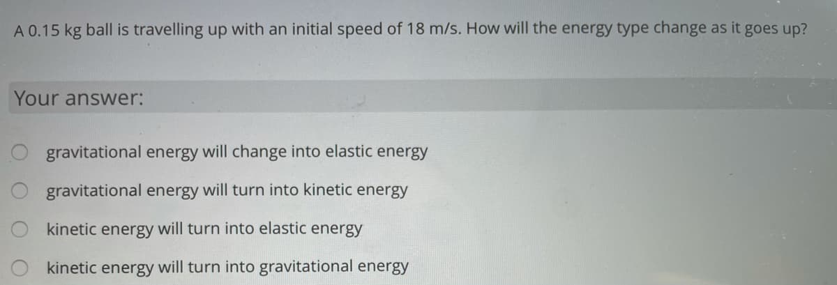 A 0.15 kg ball is travelling up with an initial speed of 18 m/s. How will the energy type change as it goes up?
Your answer:
O gravitational energy will change into elastic energy
gravitational energy will turn into kinetic energy
kinetic energy will turn into elastic energy
kinetic energy will turn into gravitational energy
