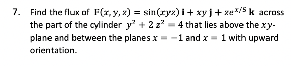 7. Find the flux of F(x, y, z) = sin(xyz) i+ xyj+ze%/5k acrss
the part of the cylinder y? + 2 z? = 4 that lies above the xy-
-1 and x = 1 with upward
plane and between the planes x
orientation.
