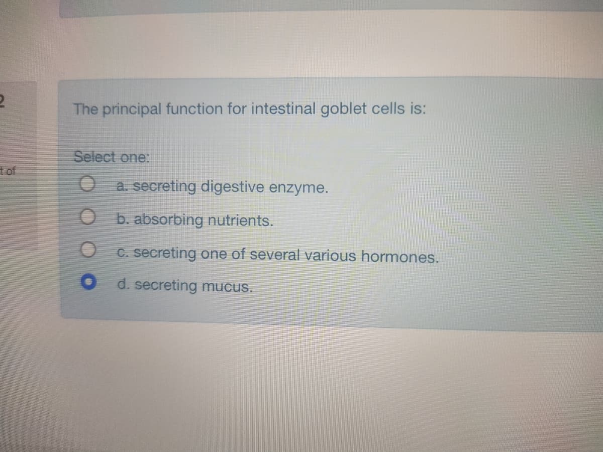 The principal function for intestinal goblet cells is:
Select one:
t of
a. secreting digestive enzyme.
b. absorbing nutrients.
C. secreting one of several various hormones.
d. secreting mucus.

