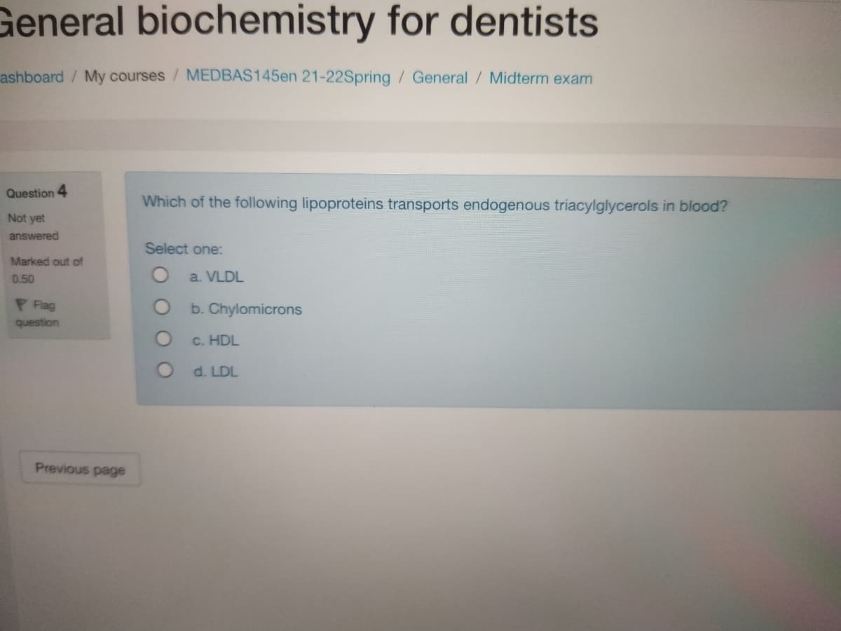 General biochemistry for dentists
ashboard/ My courses / MEDBAS145en 21-22Spring/General / Midterm exam
Question
Which of the following lipoproteins transports endogenous triacylglycerols in blood?
Not yet
answered
Select one:
Marked out of
0.50
a. VLDL
P Flag
b. Chylomicrons
question
c. HDL
O d. LDL
Previous page
