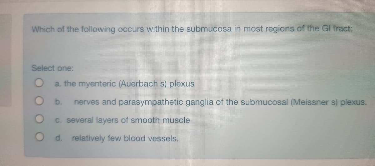 Which of the following occurs within the submucosa in most regions of the Gl tract:
Select one:
a. the myenteric (Auerbach s) plexus
b.
nerves and parasympathetic ganglia of the submucosal (Meissner s) plexus.
C. several layers of smooth muscle
O d. relatively few blood vessels.
