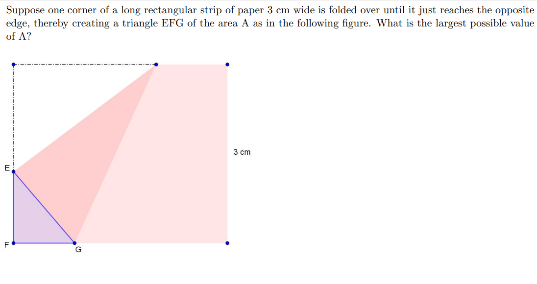 uppose one corner Of a long rectangular strip of paper 3 cm wide is folded over until it jus
reaches the opposite
dge, thereby creating a triangle EFG of the area A as in the following figure. What is the largest possible value
of A?
3 cm
G
