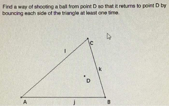 Find a way of shooting a ball from point D so that it returns to point D by
bouncing each side of the triangle at least one time.
k
D.
A
