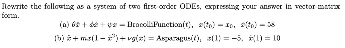 Rewrite the following as a system of two first-order ODES, expressing your answer in vector-matrix
form.
(a) Oä + på + px = BrocolliFunction(t), x(to)
= x0, i(to) = 58
(b) ë + mx(1 – x²)+ vg(x) = Asparagus(t), x(1) = -5, i(1) = 10
